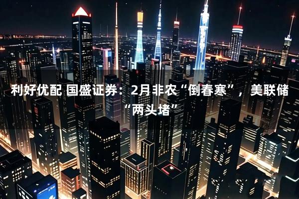 利好优配 国盛证券：2月非农“倒春寒”，美联储“两头堵”