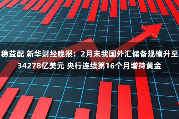 稳益配 新华财经晚报：2月末我国外汇储备规模升至34278亿美元 央行连续第16个月增持黄金