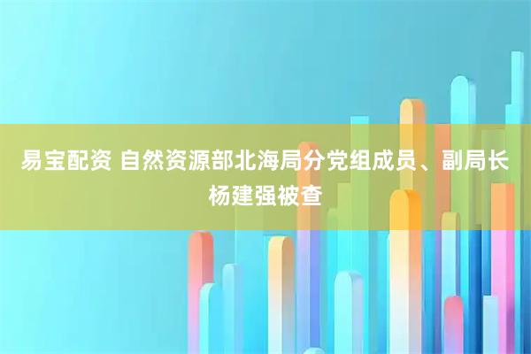 易宝配资 自然资源部北海局分党组成员、副局长杨建强被查