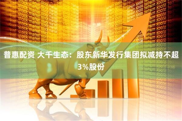 普惠配资 大千生态：股东新华发行集团拟减持不超3%股份