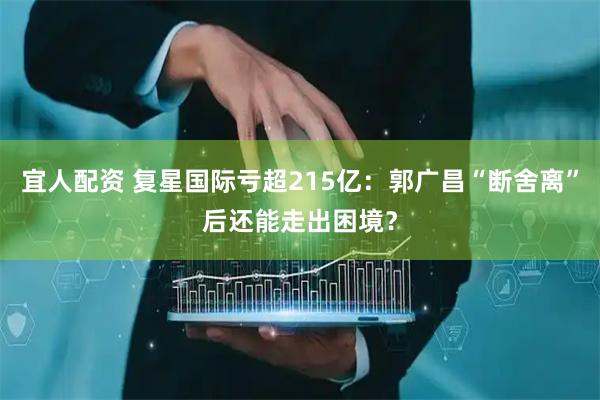 宜人配资 复星国际亏超215亿：郭广昌“断舍离”后还能走出困境？
