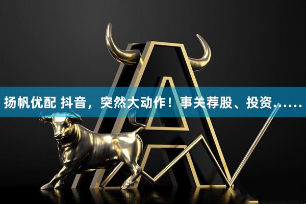 扬帆优配 抖音，突然大动作！事关荐股、投资……