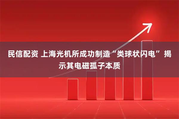 民信配资 上海光机所成功制造“类球状闪电” 揭示其电磁孤子本质