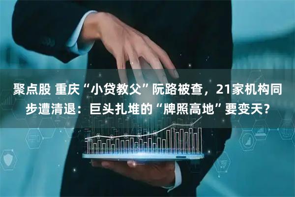 聚点股 重庆“小贷教父”阮路被查，21家机构同步遭清退：巨头扎堆的“牌照高地”要变天？
