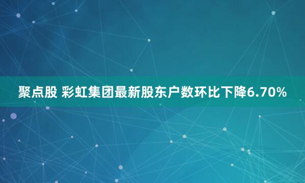 聚点股 彩虹集团最新股东户数环比下降6.70%