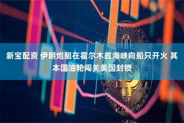 新宝配资 伊朗炮艇在霍尔木兹海峡向船只开火 其本国油轮闯关美国封锁