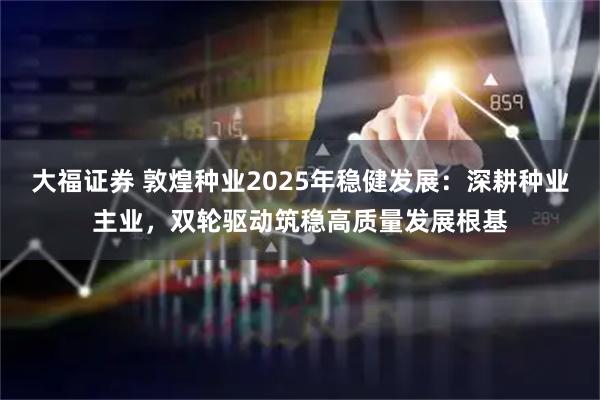 大福证券 敦煌种业2025年稳健发展：深耕种业主业，双轮驱动筑稳高质量发展根基