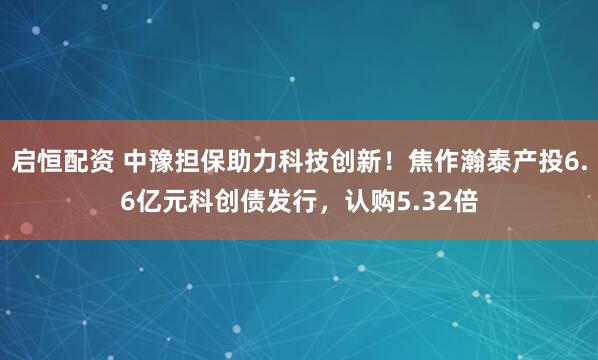 启恒配资 中豫担保助力科技创新！焦作瀚泰产投6.6亿元科创债发行，认购5.32倍