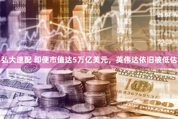 弘大速配 即便市值达5万亿美元，英伟达依旧被低估