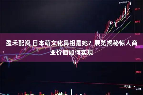 盈禾配资 日本萌文化鼻祖是她？展览揭秘惊人商业价值如何实现