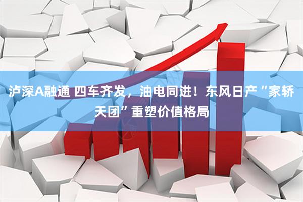 泸深A融通 四车齐发，油电同进！东风日产“家轿天团”重塑价值格局