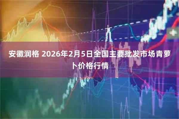安徽润格 2026年2月5日全国主要批发市场青萝卜价格行情