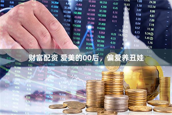 财富配资 爱美的00后，偏爱养丑娃
