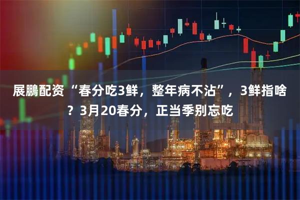 展鵬配资 “春分吃3鲜，整年病不沾”，3鲜指啥？3月20春分，正当季别忘吃