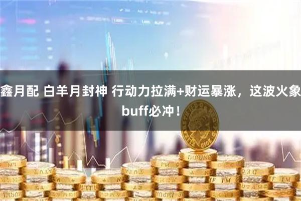 鑫月配 白羊月封神 行动力拉满+财运暴涨，这波火象buff必冲！