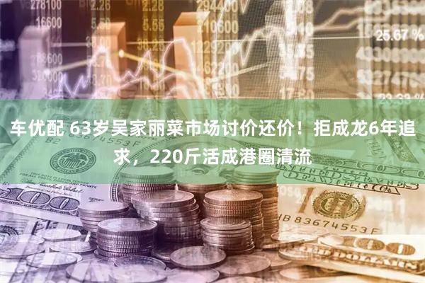 车优配 63岁吴家丽菜市场讨价还价！拒成龙6年追求，220斤活成港圈清流