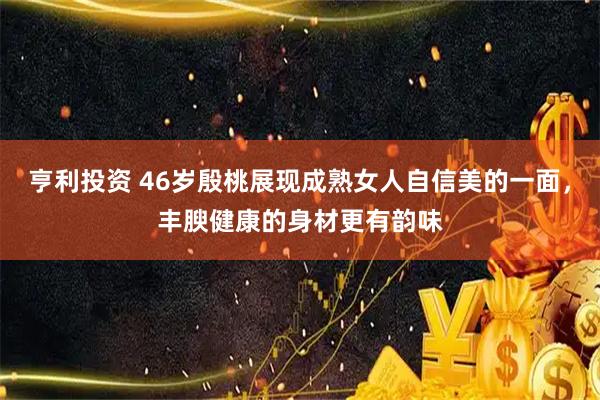 亨利投资 46岁殷桃展现成熟女人自信美的一面，丰腴健康的身材更有韵味