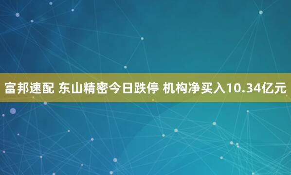 富邦速配 东山精密今日跌停 机构净买入10.34亿元