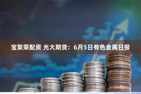 宝聚荣配资 光大期货：6月5日有色金属日报