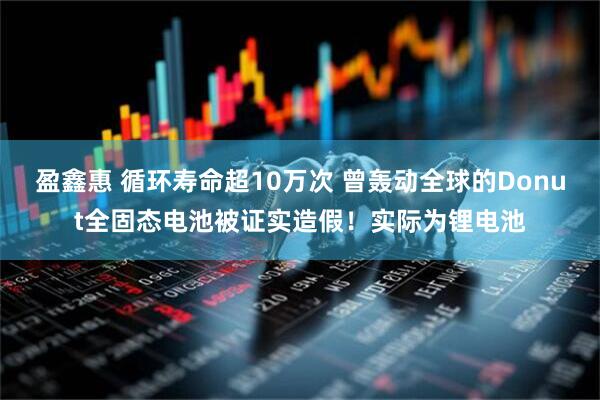 盈鑫惠 循环寿命超10万次 曾轰动全球的Donut全固态电池被证实造假！实际为锂电池