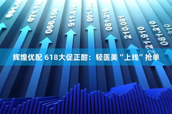 辉煌优配 618大促正酣：轻医美“上线”抢单