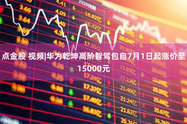点金股 视频|华为乾坤高阶智驾包自7月1日起涨价至15000元