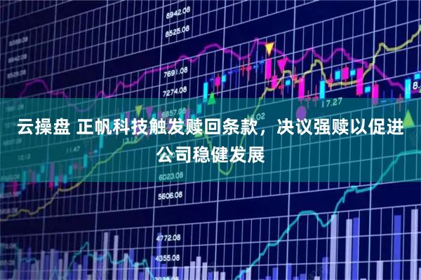 云操盘 正帆科技触发赎回条款，决议强赎以促进公司稳健发展