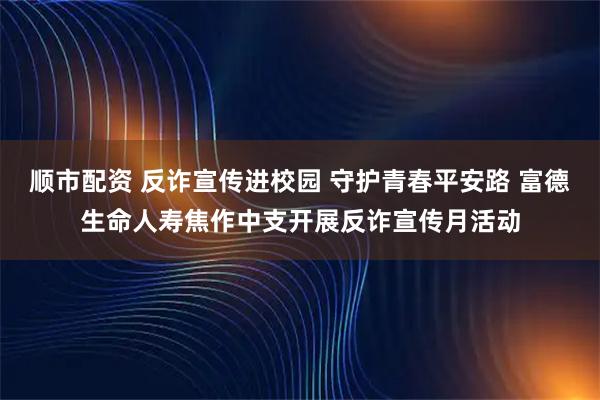 顺市配资 反诈宣传进校园 守护青春平安路 富德生命人寿焦作中支开展反诈宣传月活动